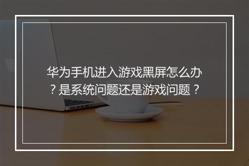 华为手机进入游戏黑屏怎么办?是系统问题还是游戏问题?