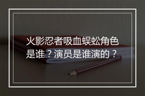火影忍者吸血蜈蚣角色是谁？演员是谁演的？