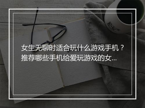 女生无聊时适合玩什么游戏手机？推荐哪些手机给爱玩游戏的女孩子？