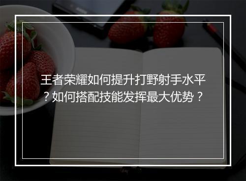 王者荣耀如何提升打野射手水平？如何搭配技能发挥最大优势？
