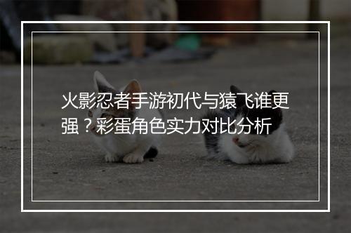 火影忍者手游初代与猿飞谁更强？彩蛋角色实力对比分析