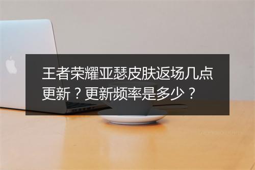 王者荣耀亚瑟皮肤返场几点更新？更新频率是多少？