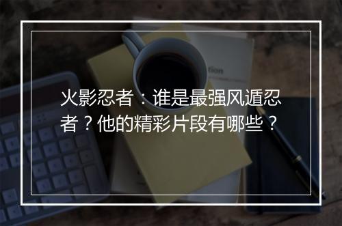 火影忍者：谁是最强风遁忍者？他的精彩片段有哪些？