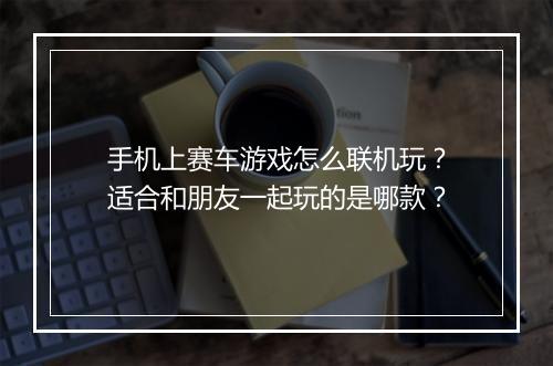 手机上赛车游戏怎么联机玩？适合和朋友一起玩的是哪款？