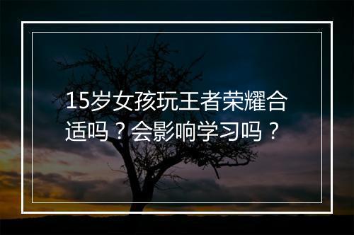 15岁女孩玩王者荣耀合适吗?会影响学习吗?