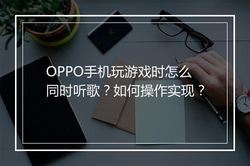 OPPO手机玩游戏时怎么同时听歌？如何操作实现？