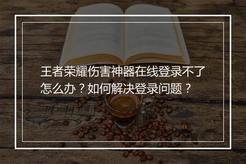 王者荣耀伤害神器在线登录不了怎么办?如何解决登录问题?