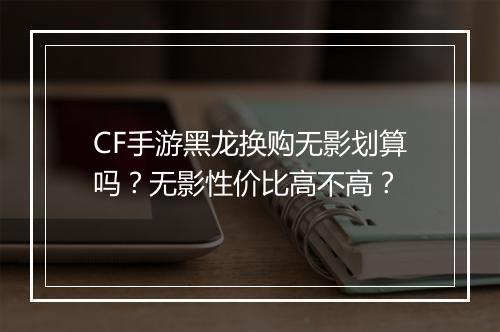 CF手游黑龙换购无影划算吗？无影性价比高不高？