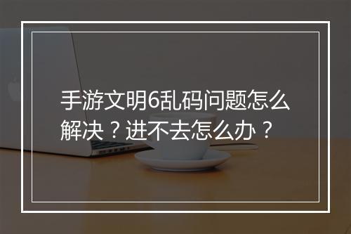 手游文明6乱码问题怎么解决？进不去怎么办？