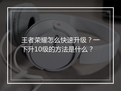 王者荣耀怎么快速升级？一下升10级的方法是什么？