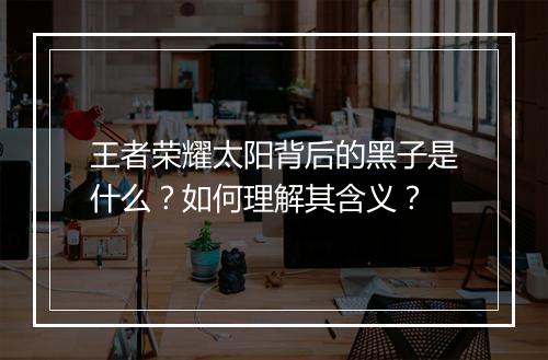 王者荣耀太阳背后的黑子是什么？如何理解其含义？