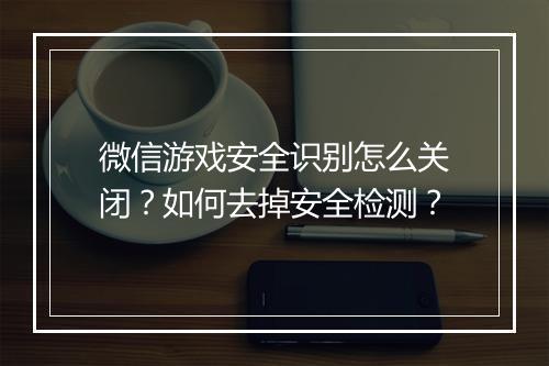 微信游戏安全识别怎么关闭？如何去掉安全检测？