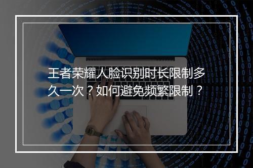 王者荣耀人脸识别时长限制多久一次？如何避免频繁限制？