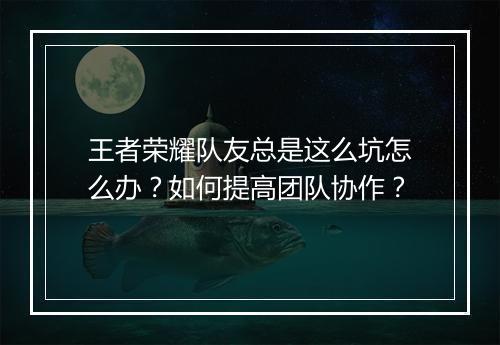 王者荣耀队友总是这么坑怎么办？如何提高团队协作？