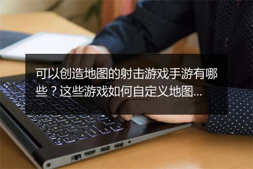 可以创造地图的射击游戏手游有哪些？这些游戏如何自定义地图？