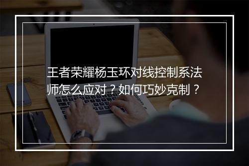 王者荣耀杨玉环对线控制系法师怎么应对？如何巧妙克制？