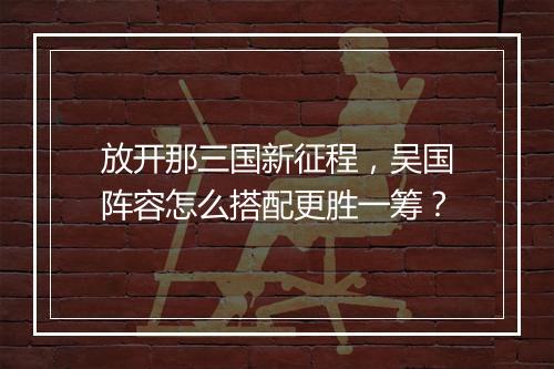 放开那三国新征程,吴国阵容怎么搭配更胜一筹?