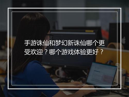手游诛仙和梦幻新诛仙哪个更受欢迎？哪个游戏体验更好？
