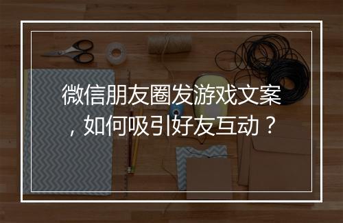 微信朋友圈发游戏文案，如何吸引好友互动？