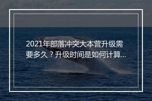 2021年部落冲突大本营升级需要多久?升级时间是如何计算的?
