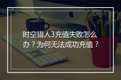 时空猎人3充值失败怎么办？为何无法成功充值？
