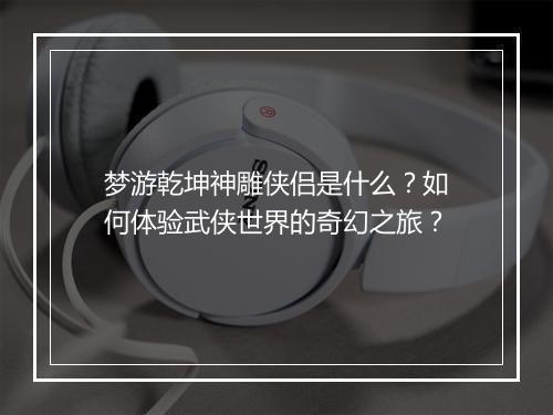 梦游乾坤神雕侠侣是什么？如何体验武侠世界的奇幻之旅？