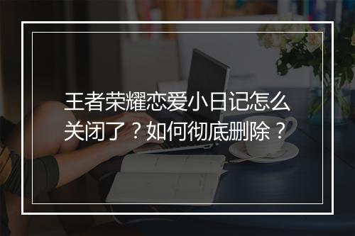 王者荣耀恋爱小日记怎么关闭了？如何彻底删除？