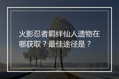 火影忍者羁绊仙人遗物在哪获取？最佳途径是？