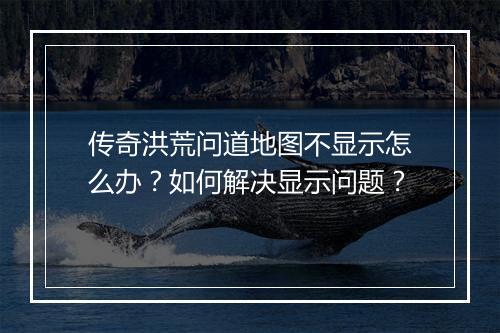 传奇洪荒问道地图不显示怎么办？如何解决显示问题？