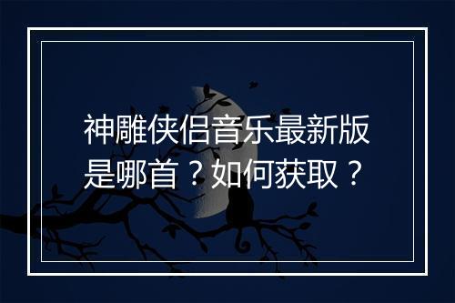 神雕侠侣音乐最新版是哪首？如何获取？