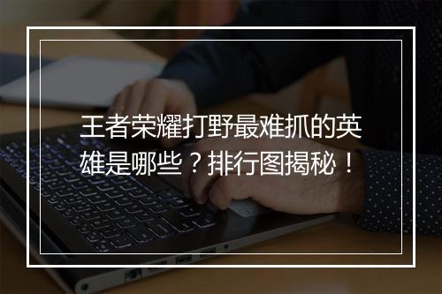 王者荣耀打野最难抓的英雄是哪些？排行图揭秘！