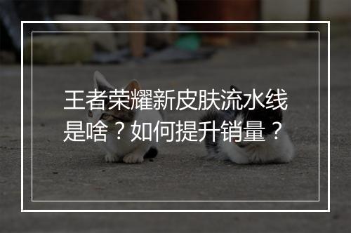 王者荣耀新皮肤流水线是啥？如何提升销量？