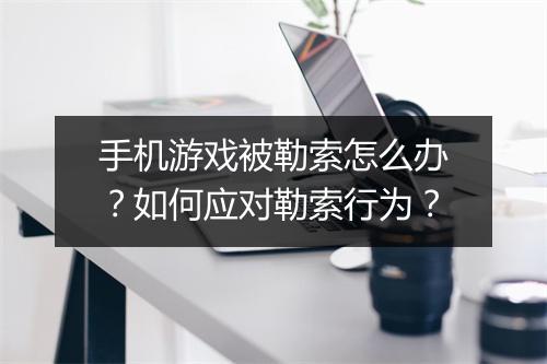 手机游戏被勒索怎么办？如何应对勒索行为？