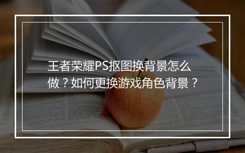 王者荣耀PS抠图换背景怎么做？如何更换游戏角色背景？