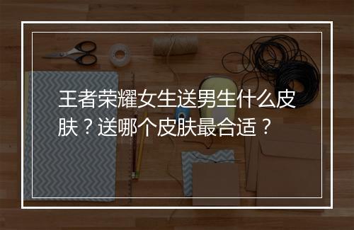 王者荣耀女生送男生什么皮肤？送哪个皮肤最合适？