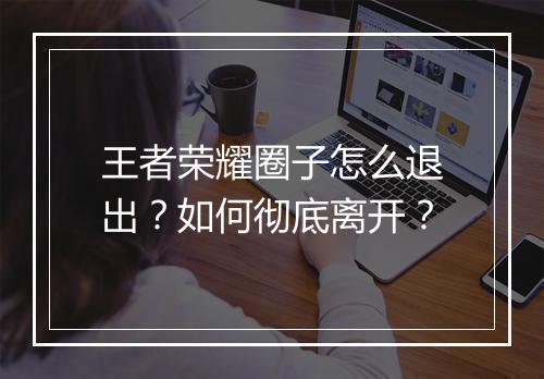 王者荣耀圈子怎么退出？如何彻底离开？