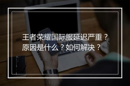 王者荣耀国际服延迟严重？原因是什么？如何解决？