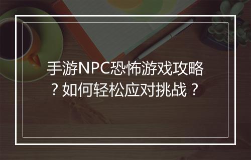 手游NPC恐怖游戏攻略?如何轻松应对挑战?