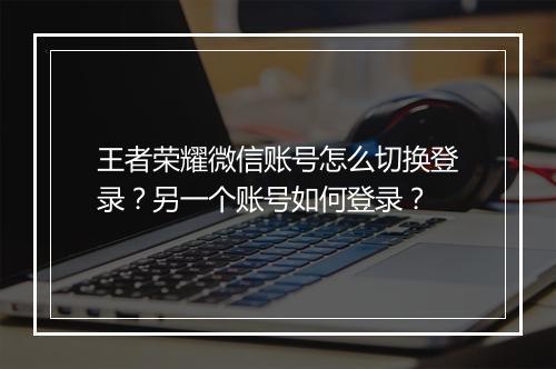 王者荣耀微信账号怎么切换登录？另一个账号如何登录？