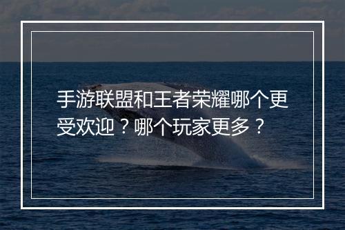 手游联盟和王者荣耀哪个更受欢迎?哪个玩家更多?