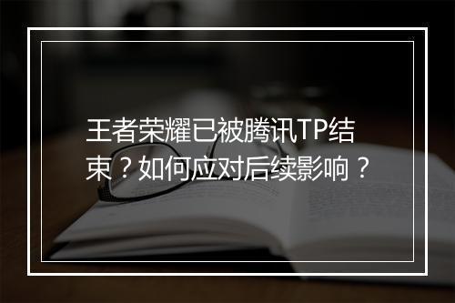 王者荣耀已被腾讯TP结束？如何应对后续影响？