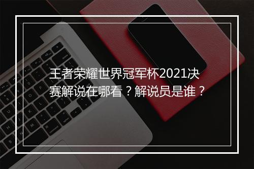王者荣耀世界冠军杯2021决赛解说在哪看？解说员是谁？