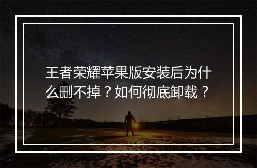 王者荣耀苹果版安装后为什么删不掉？如何彻底卸载？