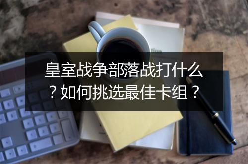 皇室战争部落战打什么?如何挑选最佳卡组?