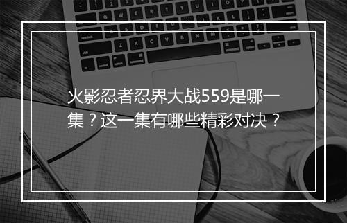 火影忍者忍界大战559是哪一集？这一集有哪些精彩对决？