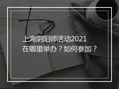 上海阴阳师活动2021在哪里举办？如何参加？