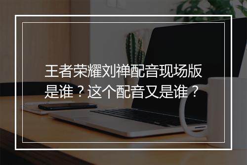 王者荣耀刘禅配音现场版是谁？这个配音又是谁？