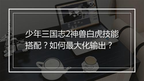 少年三国志2神兽白虎技能搭配？如何最大化输出？