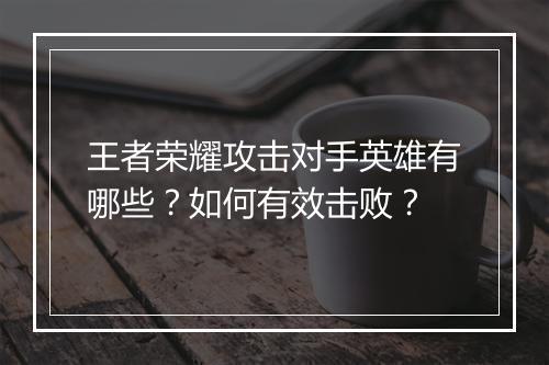 王者荣耀攻击对手英雄有哪些？如何有效击败？