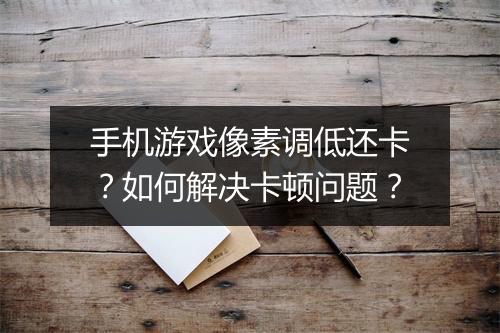 手机游戏像素调低还卡？如何解决卡顿问题？